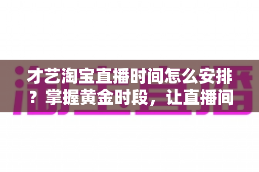 才艺淘宝直播时间怎么安排？掌握黄金时段，让直播间人气翻倍的实战指南