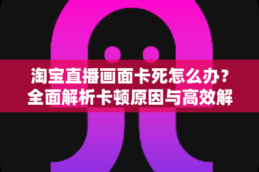 淘宝直播画面卡死怎么办？全面解析卡顿原因与高效解决方案