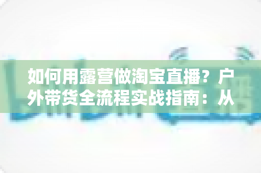 如何用露营做淘宝直播?户外带货全流程实战指南:从场地选择到变现技巧一篇文章讲透 如何用露营做淘宝直播?户外带货全流程实战指南:从场地选择到变现技巧一篇文章讲透
