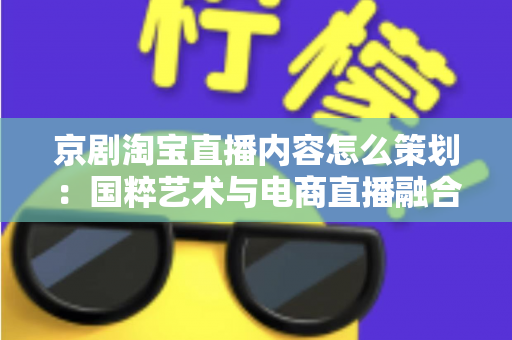 京剧淘宝直播内容怎么策划:国粹艺术与电商直播融合的全流程实战指南 京剧淘宝直播内容怎么策划:国粹艺术与电商直播融合的全流程实战指南