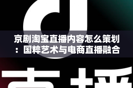 京剧淘宝直播内容怎么策划：国粹艺术与电商直播融合的全流程实战指南