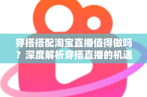 穿搭搭配淘宝直播值得做吗?深度解析穿搭直播的机遇、挑战与入行指南 穿搭搭配淘宝直播值得做吗?深度解析穿搭直播的机遇、挑战与入行指南