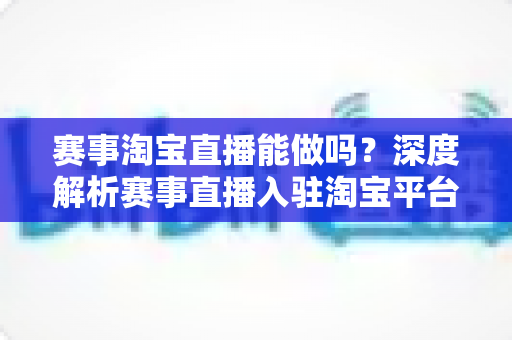 赛事淘宝直播能做吗？深度解析赛事直播入驻淘宝平台的合规边界、实操流程与变现策略