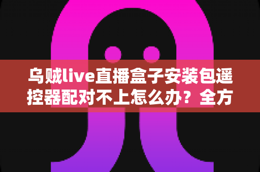乌贼live直播盒子安装包遥控器配对不上怎么办？全方位排查与修复实用指南