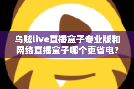 乌贼live直播盒子专业版和网络直播盒子哪个更省电？全面解析两大直播工具的功耗表现