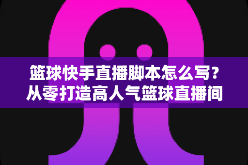 篮球快手直播脚本怎么写?从零打造高人气篮球直播间的完整实操指南 篮球快手直播脚本怎么写?从零打造高人气篮球直播间的完整实操指南