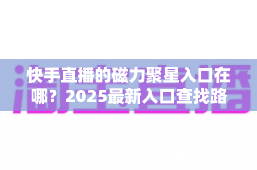 快手直播的磁力聚星入口在哪？2025最新入口查找路径与开通接单全攻略