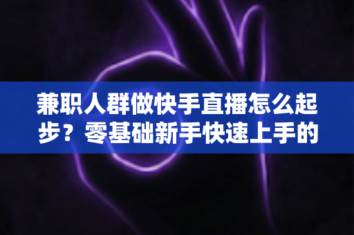 兼职人群做快手直播怎么起步?零基础新手快速上手的实用全攻略 兼职人群做快手直播怎么起步?零基础新手快速上手的实用全攻略