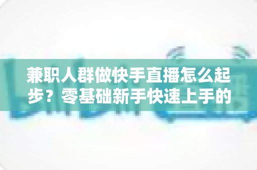 兼职人群做快手直播怎么起步?零基础新手快速上手的实用全攻略 兼职人群做快手直播怎么起步?零基础新手快速上手的实用全攻略