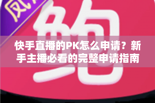 快手直播的PK怎么申请？新手主播必看的完整申请指南与实战攻略