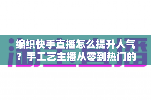 编织快手直播怎么提升人气？手工艺主播从零到热门的完整增长攻略