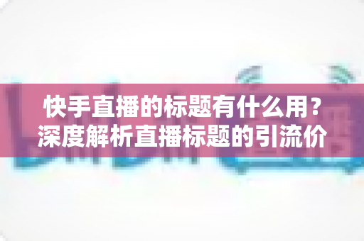 快手直播的标题有什么用？深度解析直播标题的引流价值与实战优化技巧