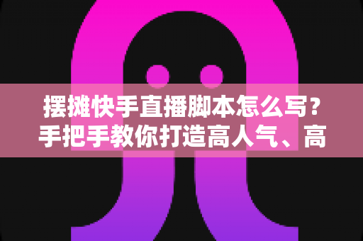 摆摊快手直播脚本怎么写?手把手教你打造高人气、高成交的摆摊直播话术模板 摆摊快手直播脚本怎么写?手把手教你打造高人气、高成交的摆摊直播话术模板