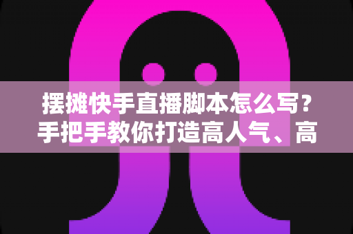 摆摊快手直播脚本怎么写?手把手教你打造高人气、高成交的摆摊直播话术模板 摆摊快手直播脚本怎么写?手把手教你打造高人气、高成交的摆摊直播话术模板