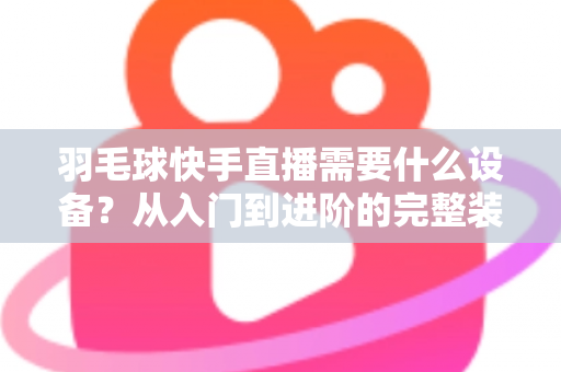 羽毛球快手直播需要什么设备?从入门到进阶的完整装备清单与实战指南 羽毛球快手直播需要什么设备?从入门到进阶的完整装备清单与实战指南