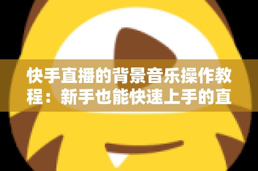 快手直播的背景音乐操作教程：新手也能快速上手的直播配乐全攻略，让直播间人气与氛围双提升