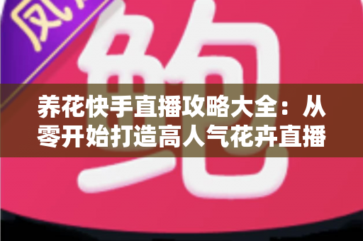 养花快手直播攻略大全：从零开始打造高人气花卉直播间，轻松实现流量与收益双丰收