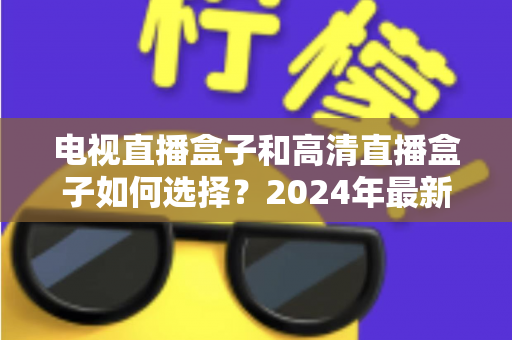电视直播盒子和高清直播盒子如何选择？2024年最新选购指南与避坑攻略