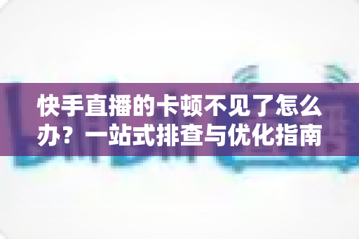 快手直播的卡顿不见了怎么办？一站式排查与优化指南，让直播从此流畅不卡屏