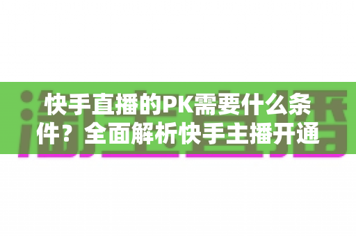 快手直播的PK需要什么条件?全面解析快手主播开通PK的硬性要求与实用攻略 快手直播的PK需要什么条件?全面解析快手主播开通PK的硬性要求与实用攻略