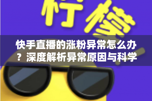 快手直播的涨粉异常怎么办？深度解析异常原因与科学应对方案，守护账号健康增长