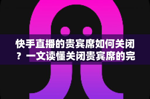 快手直播的贵宾席如何关闭?一文读懂关闭贵宾席的完整操作指南与实用技巧 快手直播的贵宾席如何关闭?一文读懂关闭贵宾席的完整操作指南与实用技巧