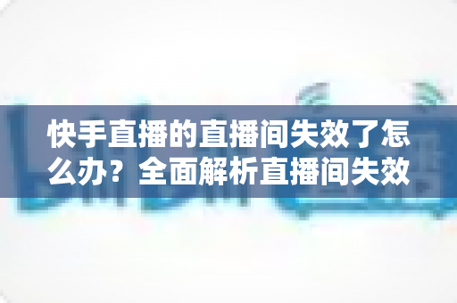 快手直播的直播间失效了怎么办?全面解析直播间失效原因与快速恢复的实用指南 快手直播的直播间失效了怎么办?全面解析直播间失效原因与快速恢复的实用指南