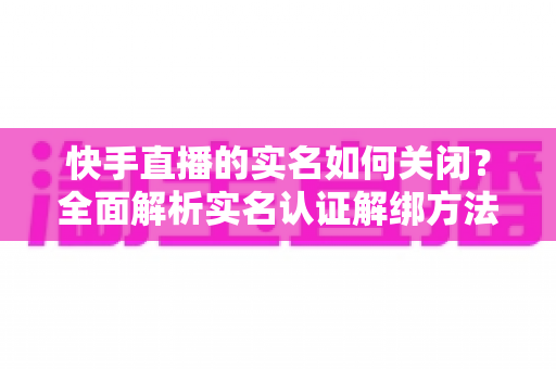 快手直播的实名如何关闭?全面解析实名认证解绑方法与注意事项 快手直播的实名如何关闭?全面解析实名认证解绑方法与注意事项