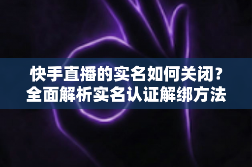 快手直播的实名如何关闭?全面解析实名认证解绑方法与注意事项 快手直播的实名如何关闭?全面解析实名认证解绑方法与注意事项