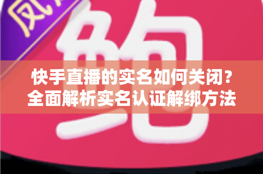 快手直播的实名如何关闭？全面解析实名认证解绑方法与注意事项
