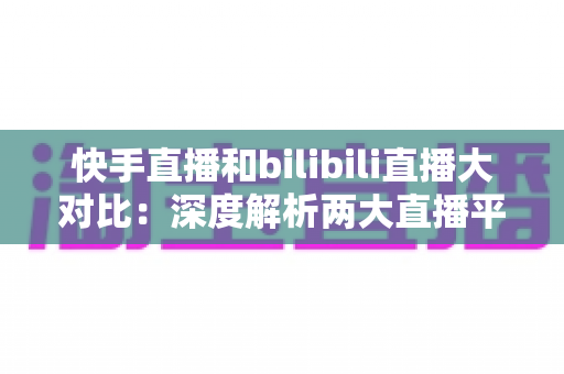 快手直播和bilibili直播大对比：深度解析两大直播平台的差异，助你选对最适合的直播赛道