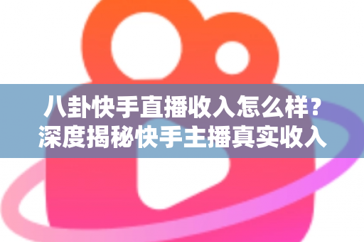 八卦快手直播收入怎么样？深度揭秘快手主播真实收入构成与赚钱门道
