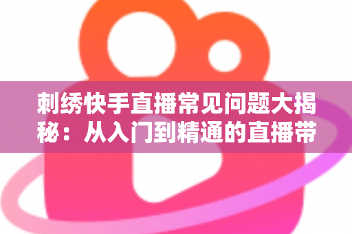 刺绣快手直播常见问题大揭秘：从入门到精通的直播带货运营全攻略