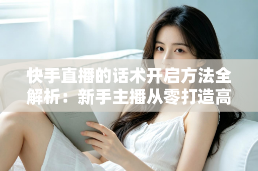 快手直播的话术开启方法全解析：新手主播从零打造高互动、高转化直播间的实战指南