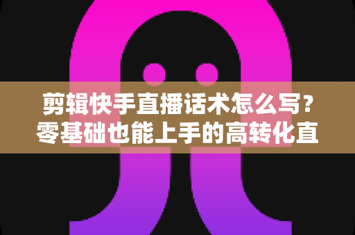剪辑快手直播话术怎么写?零基础也能上手的高转化直播脚本创作全攻略 剪辑快手直播话术怎么写?零基础也能上手的高转化直播脚本创作全攻略