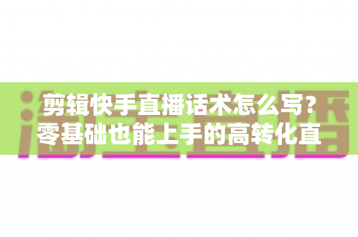 剪辑快手直播话术怎么写？零基础也能上手的高转化直播脚本创作全攻略