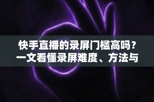 快手直播的录屏门槛高吗？一文看懂录屏难度、方法与合规要点