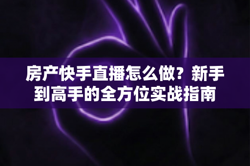 房产快手直播怎么做?新手到高手的全方位实战指南 房产快手直播怎么做?新手到高手的全方位实战指南