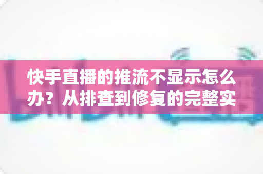 快手直播的推流不显示怎么办？从排查到修复的完整实战指南