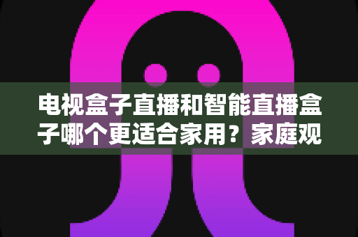 电视盒子直播和智能直播盒子哪个更适合家用？家庭观影设备选购全攻略与深度对比解析