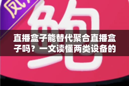 直播盒子能替代聚合直播盒子吗？一文读懂两类设备的功能差异、适用场景与选购策略