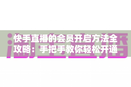 快手直播的会员开启方法全攻略：手把手教你轻松开通，解锁专属直播权益与贴心互动体验