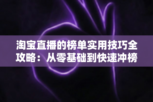 淘宝直播的榜单实用技巧全攻略：从零基础到快速冲榜的引流实战指南