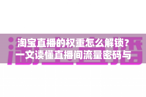 淘宝直播的权重怎么解锁?一文读懂直播间流量密码与提权实操全攻略 淘宝直播的权重怎么解锁?一文读懂直播间流量密码与提权实操全攻略