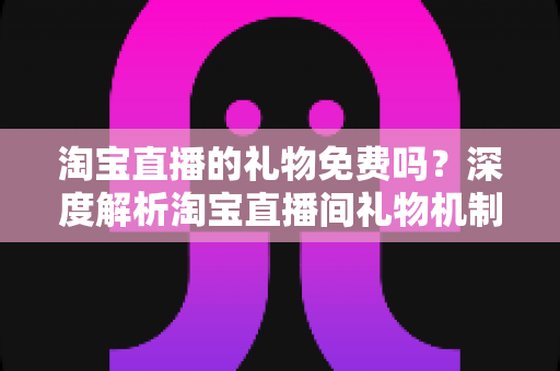 淘宝直播的礼物免费吗？深度解析淘宝直播间礼物机制、免费获取方法与理性消费指南