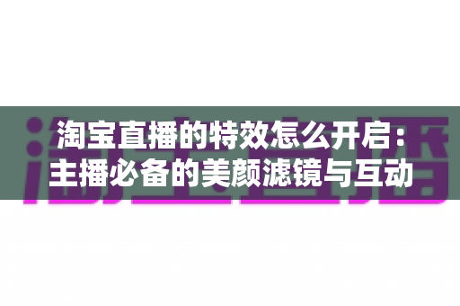 淘宝直播的特效怎么开启：主播必备的美颜滤镜与互动特效开启全攻略