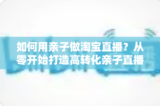 如何用亲子做淘宝直播？从零开始打造高转化亲子直播间的新手全攻略