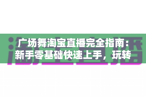 广场舞淘宝直播完全指南：新手零基础快速上手，玩转中老年市场带货新蓝海