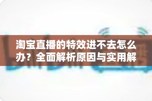 淘宝直播的特效进不去怎么办?全面解析原因与实用解决方案 淘宝直播的特效进不去怎么办?全面解析原因与实用解决方案