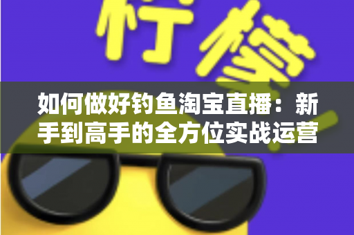 如何做好钓鱼淘宝直播:新手到高手的全方位实战运营指南 如何做好钓鱼淘宝直播:新手到高手的全方位实战运营指南